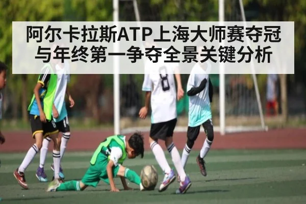 阿尔卡拉斯ATP上海大师赛夺冠与年终第一争夺全景关键分析
