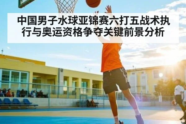 中国男子水球亚锦赛六打五战术执行与奥运资格争夺关键前景分析